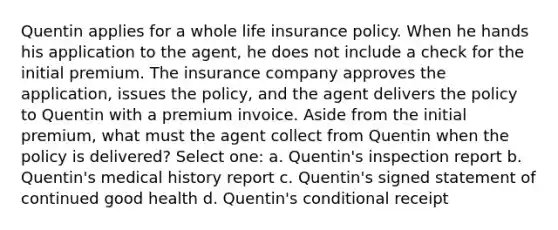 Quentin applies for a whole life insurance policy. When he hands his application to the agent, he does not include a check for the initial premium. The insurance company approves the application, issues the policy, and the agent delivers the policy to Quentin with a premium invoice. Aside from the initial premium, what must the agent collect from Quentin when the policy is delivered? Select one: a. Quentin's inspection report b. Quentin's medical history report c. Quentin's signed statement of continued good health d. Quentin's conditional receipt