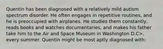 Quentin has been diagnosed with a relatively mild autism spectrum disorder. He often engages in repetitive routines, and he is preoccupied with airplanes. He studies them constantly, reads books and watches documentaries, and makes his father take him to the Air and Space Museum in Washington D.C>, every summer. Quentin might be most aptly diagnosed with: