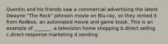 Quentin and his friends saw a commercial advertising the latest Dwayne "The Rock" Johnson movie on Blu-ray, so they rented it from Redbox, an automated movie and game kiosk. This is an example of _______. a.television home shopping b.direct selling c.direct-response marketing d.vending