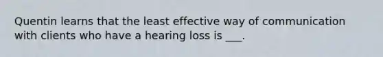 Quentin learns that the least effective way of communication with clients who have a hearing loss is ___.