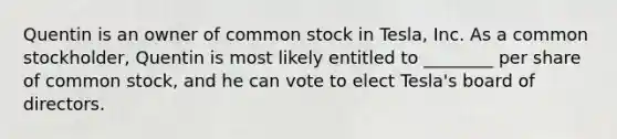 Quentin is an owner of common stock in Tesla, Inc. As a common stockholder, Quentin is most likely entitled to ________ per share of common stock, and he can vote to elect Tesla's board of directors.