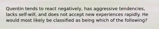 Quentin tends to react negatively, has aggressive tendencies, lacks self-will, and does not accept new experiences rapidly. He would most likely be classified as being which of the following?