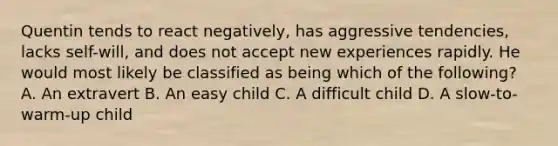 Quentin tends to react negatively, has aggressive tendencies, lacks self-will, and does not accept new experiences rapidly. He would most likely be classified as being which of the following? A. An extravert B. An easy child C. A difficult child D. A slow-to-warm-up child