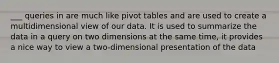 ___ queries in are much like pivot tables and are used to create a multidimensional view of our data. It is used to summarize the data in a query on two dimensions at the same time, it provides a nice way to view a two-dimensional presentation of the data