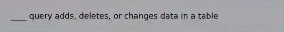 ____ query adds, deletes, or changes data in a table