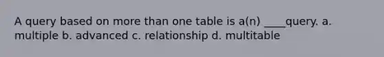 A query based on more than one table is a(n) ____query. a. multiple b. advanced c. relationship d. multitable