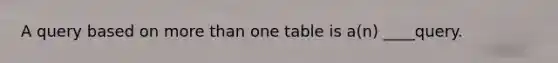 A query based on more than one table is a(n) ____query.