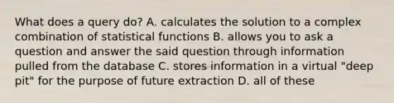 What does a query do? A. calculates the solution to a complex combination of statistical functions B. allows you to ask a question and answer the said question through information pulled from the database C. stores information in a virtual "deep pit" for the purpose of future extraction D. all of these