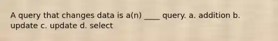 A query that changes data is a(n) ____ query.​ a. ​addition b. ​update c. ​update d. ​select