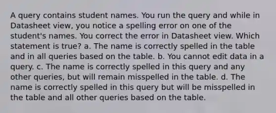 A query contains student names. You run the query and while in Datasheet view, you notice a spelling error on one of the student's names. You correct the error in Datasheet view. Which statement is true? a. The name is correctly spelled in the table and in all queries based on the table. b. You cannot edit data in a query. c. The name is correctly spelled in this query and any other queries, but will remain misspelled in the table. d. The name is correctly spelled in this query but will be misspelled in the table and all other queries based on the table.