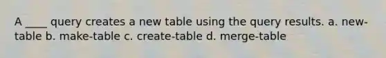 A ____ query creates a new table using the query results.​ a. ​new-table b. ​make-table c. ​create-table d. ​merge-table