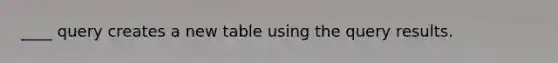 ____ query creates a new table using the query results.