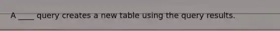 A ____ query creates a new table using the query results.​