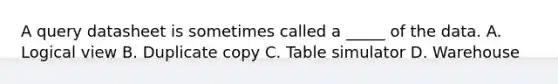 A query datasheet is sometimes called a _____ of the data. A. Logical view B. Duplicate copy C. Table simulator D. Warehouse