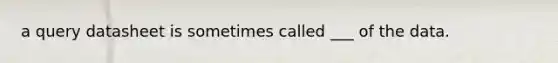 a query datasheet is sometimes called ___ of the data.