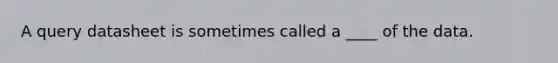 A query datasheet is sometimes called a ____ of the data.