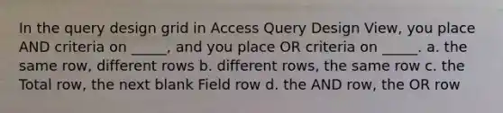 In the query design grid in Access Query Design View, you place AND criteria on _____, and you place OR criteria on _____. a. the same row, different rows b. different rows, the same row c. the Total row, the next blank Field row d. the AND row, the OR row