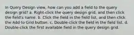 In Query Design view, how can you add a field to the query design grid? a. Right-click the query design grid, and then click the field's name. b. Click the field in the field list, and then click the Add to Grid button. c. Double-click the field in the field list. d. Double-click the first available field in the query design grid.