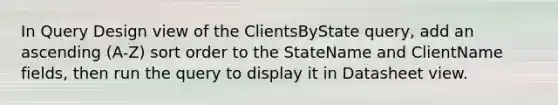 In Query Design view of the ClientsByState query, add an ascending (A-Z) sort order to the StateName and ClientName fields, then run the query to display it in Datasheet view.