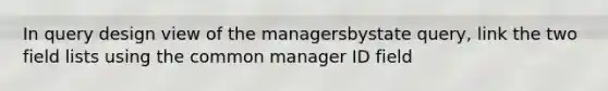 In query design view of the managersbystate query, link the two field lists using the common manager ID field