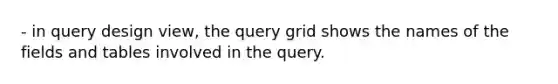 - in query design view, the query grid shows the names of the fields and tables involved in the query.