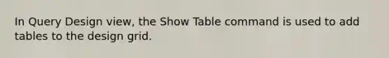 In Query Design view, the Show Table command is used to add tables to the design grid.