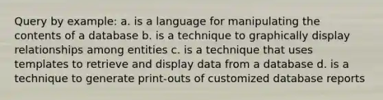 Query by example: a. is a language for manipulating the contents of a database b. is a technique to graphically display relationships among entities c. is a technique that uses templates to retrieve and display data from a database d. is a technique to generate print-outs of customized database reports