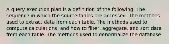 A query execution plan is a definition of the following: The sequence in which the source tables are accessed. The methods used to extract data from each table. The methods used to compute calculations, and how to filter, aggregate, and sort data from each table. The methods used to denormalize the database