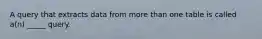 A query that extracts data from more than one table is called a(n) _____ query.