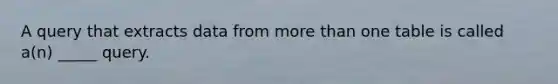 A query that extracts data from <a href='https://www.questionai.com/knowledge/keWHlEPx42-more-than' class='anchor-knowledge'>more than</a> one table is called a(n) _____ query.