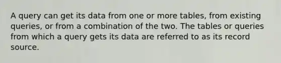 A query can get its data from one or more tables, from existing queries, or from a combination of the two. The tables or queries from which a query gets its data are referred to as its record source.