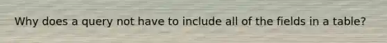 Why does a query not have to include all of the fields in a table?
