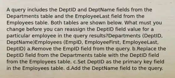 A query includes the DeptID and DeptName fields from the Departments table and the EmployeeLast field from the Employees table. Both tables are shown below. What must you change before you can reassign the DeptID field value for a particular employee in the query results?Departments (DeptID, DeptName)Employees (EmpID, EmployeeFirst, EmployeeLast, DeptID) a.Remove the EmpID field from the query. b.Replace the DeptID field from the Departments table with the DeptID field from the Employees table. c.Set DeptID as the primary key field in the Employees table. d.Add the DeptName field to the query.