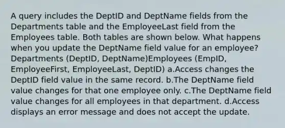 A query includes the DeptID and DeptName fields from the Departments table and the EmployeeLast field from the Employees table. Both tables are shown below. What happens when you update the DeptName field value for an employee?Departments (DeptID, DeptName)Employees (EmpID, EmployeeFirst, EmployeeLast, DeptID) a.Access changes the DeptID field value in the same record. b.The DeptName field value changes for that one employee only. c.The DeptName field value changes for all employees in that department. d.Access displays an error message and does not accept the update.