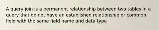 A query join is a permanent relationship between two tables in a query that do not have an established relationship or common field with the same field name and data type