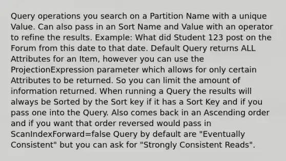 Query operations you search on a Partition Name with a unique Value. Can also pass in an Sort Name and Value with an operator to refine the results. Example: What did Student 123 post on the Forum from this date to that date. Default Query returns ALL Attributes for an Item, however you can use the ProjectionExpression parameter which allows for only certain Attributes to be returned. So you can limit the amount of information returned. When running a Query the results will always be Sorted by the Sort key if it has a Sort Key and if you pass one into the Query. Also comes back in an Ascending order and if you want that order reversed would pass in ScanIndexForward=false Query by default are "Eventually Consistent" but you can ask for "Strongly Consistent Reads".