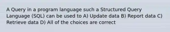 A Query in a program language such a Structured Query Language (SQL) can be used to A) Update data B) Report data C) Retrieve data D) All of the choices are correct