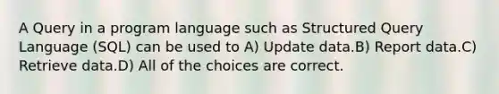 A Query in a program language such as Structured Query Language (SQL) can be used to A) Update data.B) Report data.C) Retrieve data.D) All of the choices are correct.