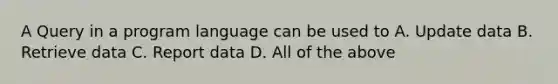 A Query in a program language can be used to A. Update data B. Retrieve data C. Report data D. All of the above