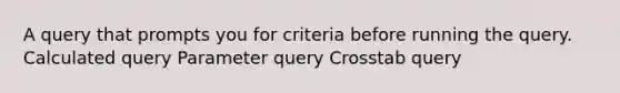 A query that prompts you for criteria before running the query. Calculated query Parameter query Crosstab query