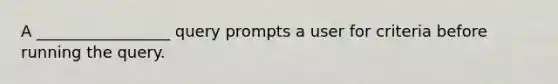 A _________________ query prompts a user for criteria before running the query.