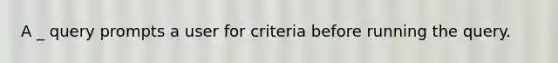 A _ query prompts a user for criteria before running the query.