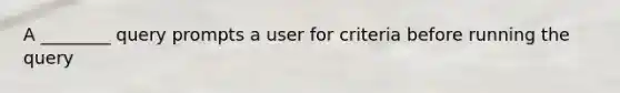 A ________ query prompts a user for criteria before running the query