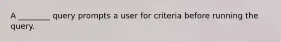 A ________ query prompts a user for criteria before running the query.