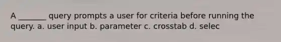 A _______ query prompts a user for criteria before running the query. a. user input b. parameter c. crosstab d. selec