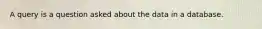 A query is a question asked about the data in a database.