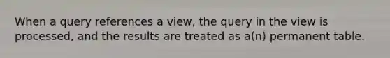 When a query references a view, the query in the view is processed, and the results are treated as a(n) permanent table.