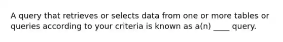 A query that retrieves or selects data from one or more tables or queries according to your criteria is known as a(n) ____ query.