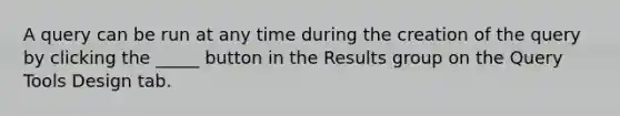 A query can be run at any time during the creation of the query by clicking the _____ button in the Results group on the Query Tools Design tab.