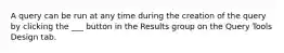 A query can be run at any time during the creation of the query by clicking the ___ button in the Results group on the Query Tools Design tab.